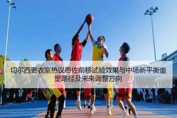 切尔西更衣室热议恩佐前移试验效果与中场新平衡重塑路径及未来调整方向