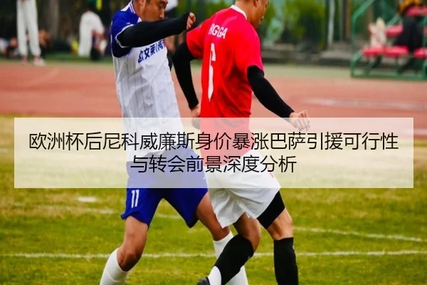 欧洲杯后尼科威廉斯身价暴涨巴萨引援可行性与转会前景深度分析