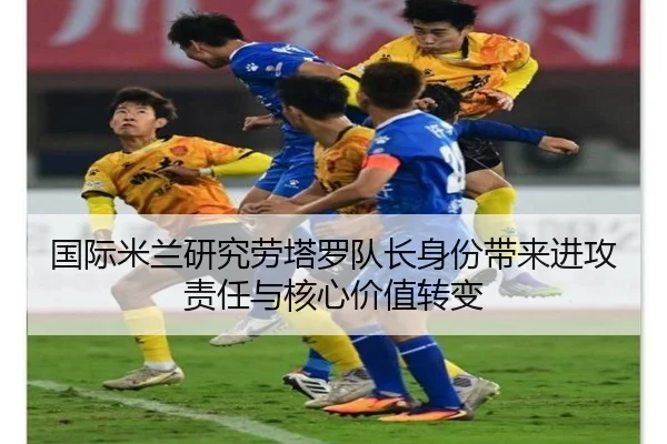 国际米兰研究劳塔罗队长身份带来进攻责任与核心价值转变